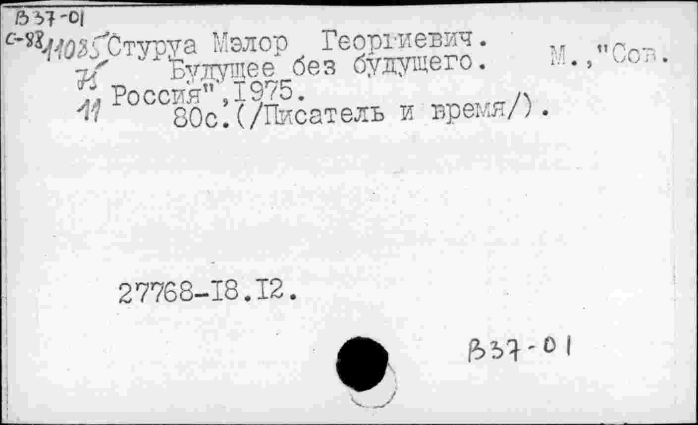 ﻿5 57 '0|
^'ДОГСтуруа Мэлор Георгиевич.	м ,
-т/ "будущее без будущего.	*■•■••> ->с
У, Россия”’, 1975.	ух
80с.(/Писатель и время/;.
27768-18.12.
I